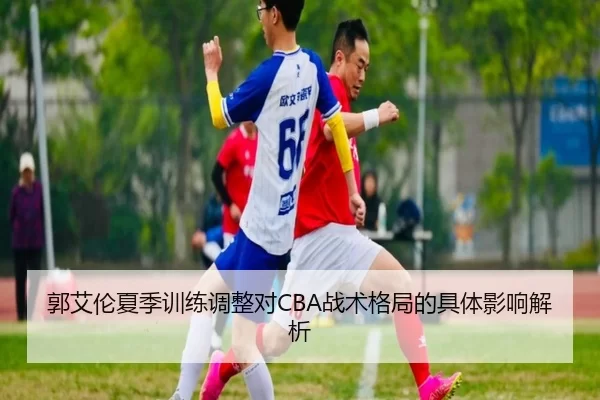 郭艾伦夏季训练调整对CBA战术格局的具体影响解析