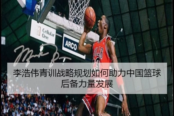 李浩伟青训战略规划如何助力中国篮球后备力量发展